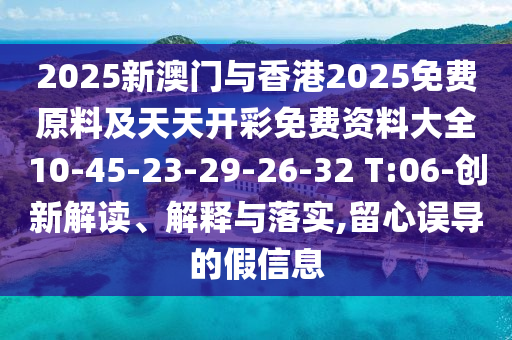 2025新澳門與香港2025免費(fèi)原料及天天開彩免費(fèi)資料大全10-45-23-29-26-32 T:06-創(chuàng)新解讀、解釋與落實(shí),留心誤導(dǎo)的假信息
