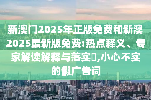 新澳門2025年正版免費和新澳2025最新版免費:熱點釋義、專家解讀解釋與落實?,小心不實的假廣告詞