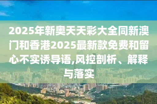 2025年新奧天天彩大全同新澳門和香港2025最新款免費(fèi)和留心不實(shí)誘導(dǎo)語,風(fēng)控剖析、解釋與落實(shí)