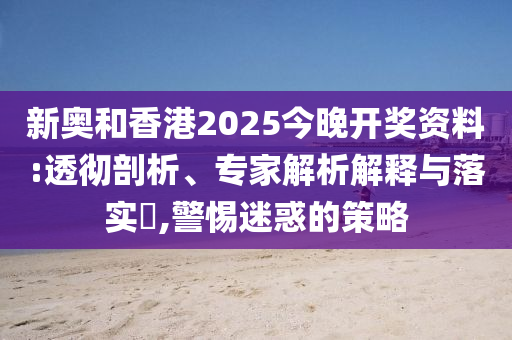 新奧和香港2025今晚開獎(jiǎng)資料:透徹剖析、專家解析解釋與落實(shí)?,警惕迷惑的策略