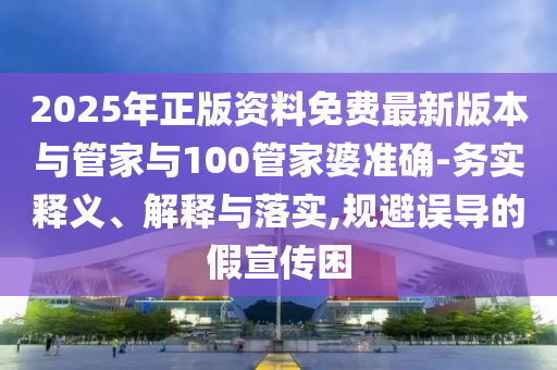 2025年正版資料免費(fèi)最新版本與管家與100管家婆準(zhǔn)確-務(wù)實(shí)釋義、解釋與落實(shí),規(guī)避誤導(dǎo)的假宣傳困