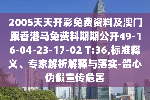 2005天天開彩免費資料及澳門跟香港馬免費料期期公開49-16-04-23-17-02 T:36,標準釋義、專家解析解釋與落實-留心偽假宣傳危害