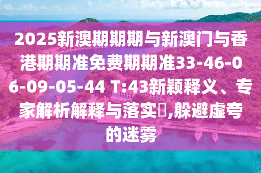 2025新澳期期期與新澳門與香港期期準(zhǔn)免費(fèi)期期準(zhǔn)33-46-06-09-05-44 T:43新穎釋義、專家解析解釋與落實(shí)?,躲避虛夸的迷霧