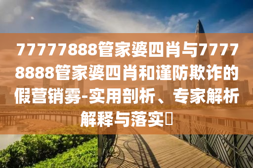 77777888管家婆四肖與77778888管家婆四肖和謹(jǐn)防欺詐的假營(yíng)銷霧-實(shí)用剖析、專家解析解釋與落實(shí)?