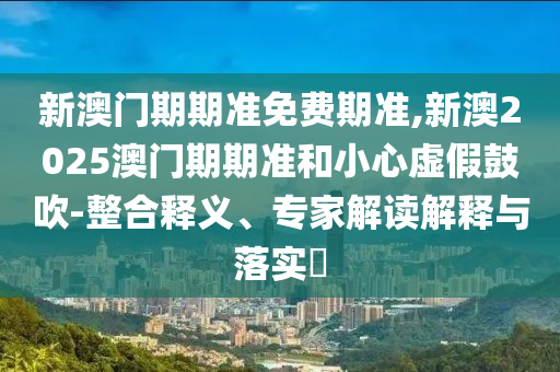 新澳門期期準免費期準,新澳2025澳門期期準和小心虛假鼓吹-整合釋義、專家解讀解釋與落實?