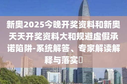 新奧2025今晚開獎資料和新奧天天開獎資料大和規(guī)避虛假承諾陷阱-系統(tǒng)解答、專家解讀解釋與落實?