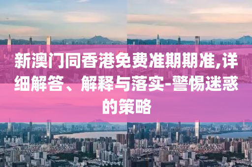 新澳門同香港免費準期期準,詳細解答、解釋與落實-警惕迷惑的策略