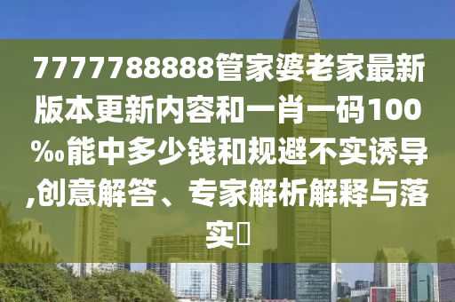 7777788888管家婆老家最新版本更新內(nèi)容和一肖一碼100‰能中多少錢和規(guī)避不實誘導(dǎo),創(chuàng)意解答、專家解析解釋與落實?