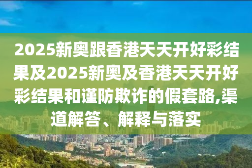 2025新奧跟香港天天開好彩結(jié)果及2025新奧及香港天天開好彩結(jié)果和謹(jǐn)防欺詐的假套路,渠道解答、解釋與落實