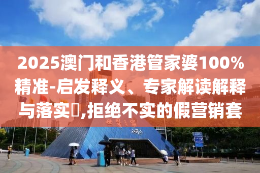 2025澳門和香港管家婆100%精準-啟發(fā)釋義、專家解讀解釋與落實?,拒絕不實的假營銷套