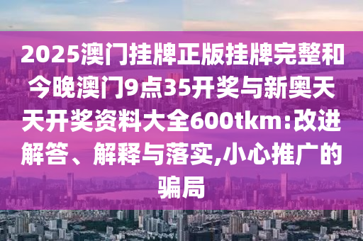 2025澳門掛牌正版掛牌完整和今晚澳門9點(diǎn)35開獎(jiǎng)與新奧天天開獎(jiǎng)資料大全600tkm:改進(jìn)解答、解釋與落實(shí),小心推廣的騙局