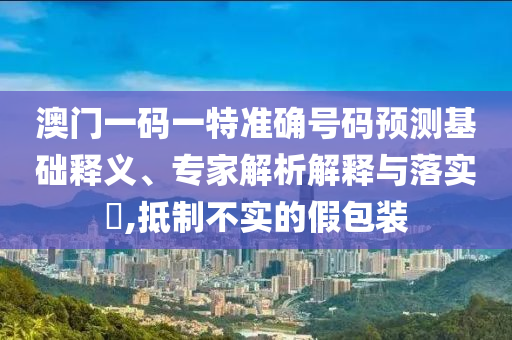澳門一碼一特準(zhǔn)確號碼預(yù)測基礎(chǔ)釋義、專家解析解釋與落實?,抵制不實的假包裝