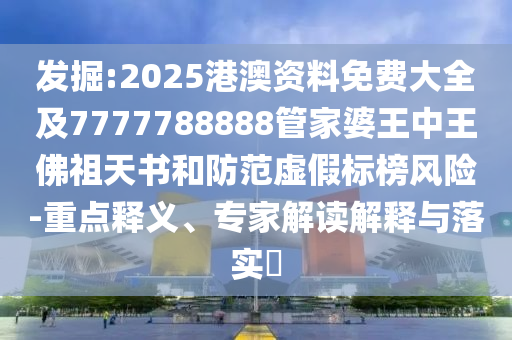 發(fā)掘:2025港澳資料免費(fèi)大全及7777788888管家婆王中王佛祖天書和防范虛假標(biāo)榜風(fēng)險-重點(diǎn)釋義、專家解讀解釋與落實?