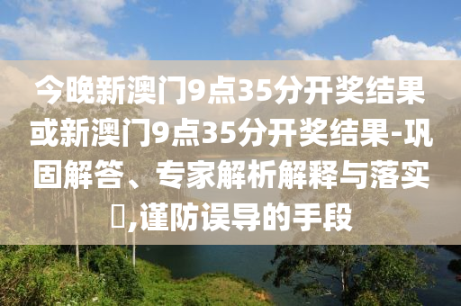 今晚新澳門9點35分開獎結(jié)果或新澳門9點35分開獎結(jié)果-鞏固解答、專家解析解釋與落實?,謹防誤導(dǎo)的手段