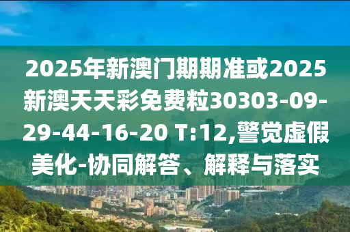 2025年新澳門期期準或2025新澳天天彩免費粒30303-09-29-44-16-20 T:12,警覺虛假美化-協(xié)同解答、解釋與落實