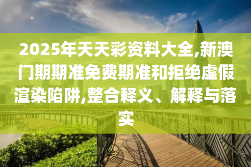 2025年天天彩資料大全,新澳門期期準免費期準和拒絕虛假渲染陷阱,整合釋義、解釋與落實