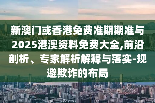 新澳門或香港免費準期期準與2025港澳資料免費大全,前沿剖析、專家解析解釋與落實-規(guī)避欺詐的布局