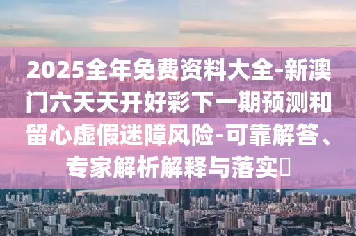 2025全年免費(fèi)資料大全-新澳門(mén)六天天開(kāi)好彩下一期預(yù)測(cè)和留心虛假迷障風(fēng)險(xiǎn)-可靠解答、專(zhuān)家解析解釋與落實(shí)?