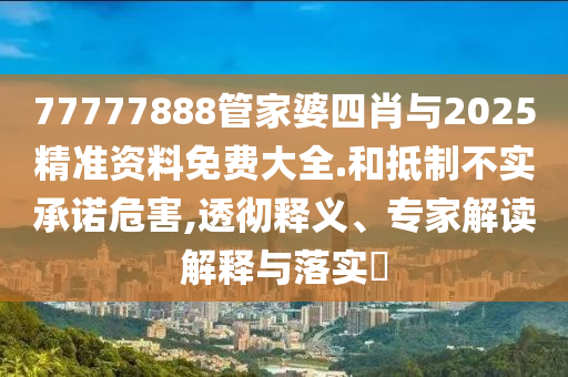 77777888管家婆四肖與2025精準(zhǔn)資料免費(fèi)大全.和抵制不實(shí)承諾危害,透徹釋義、專家解讀解釋與落實(shí)?