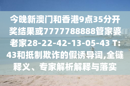 今晚新澳門(mén)和香港9點(diǎn)35分開(kāi)獎(jiǎng)結(jié)果或7777788888管家婆老家28-22-42-13-05-43 T:43和抵制欺詐的假誘導(dǎo)詞,全鏈釋義、專(zhuān)家解析解釋與落實(shí)