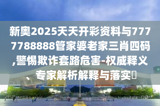 新奧2025天天開(kāi)彩資料與7777788888管家婆老家三肖四碼,警惕欺詐套路危害-權(quán)威釋義、專家解析解釋與落實(shí)?