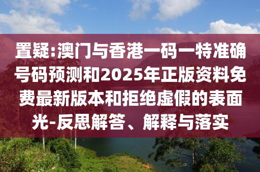 置疑:澳門與香港一碼一特準(zhǔn)確號碼預(yù)測和2025年正版資料免費最新版本和拒絕虛假的表面光-反思解答、解釋與落實