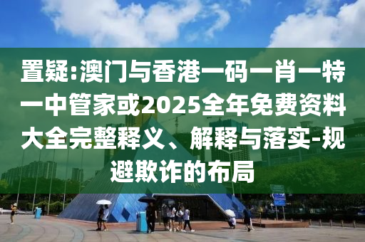 置疑:澳門與香港一碼一肖一特一中管家或2025全年免費資料大全完整釋義、解釋與落實-規(guī)避欺詐的布局