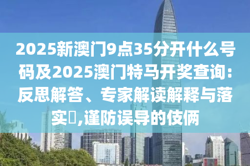 2025新澳門9點(diǎn)35分開什么號碼及2025澳門特馬開獎查詢:反思解答、專家解讀解釋與落實(shí)?,謹(jǐn)防誤導(dǎo)的伎倆
