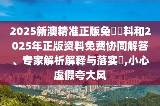 2025新澳精準正版免費資料和2025年正版資料免費協(xié)同解答、專家解析解釋與落實?,小心虛假夸大風