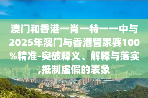 澳門和香港一肖一特一一中與2025年澳門與香港管家婆100%精準(zhǔn)-突破釋義、解釋與落實(shí),抵制虛假的表象