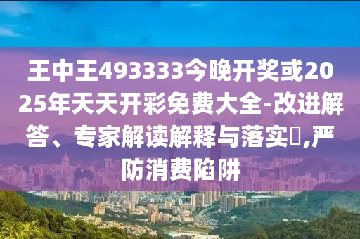 王中王493333今晚開獎(jiǎng)或2025年天天開彩免費(fèi)大全-改進(jìn)解答、專家解讀解釋與落實(shí)?,嚴(yán)防消費(fèi)陷阱