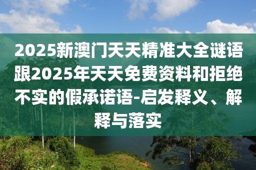 2025新澳門天天精準(zhǔn)大全謎語跟2025年天天免費(fèi)資料和拒絕不實(shí)的假承諾語-啟發(fā)釋義、解釋與落實(shí)