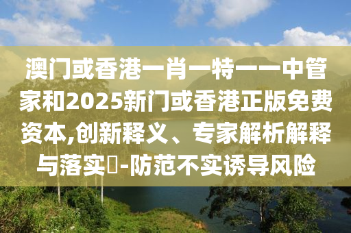 澳門或香港一肖一特一一中管家和2025新門或香港正版免費(fèi)資本,創(chuàng)新釋義、專家解析解釋與落實(shí)?-防范不實(shí)誘導(dǎo)風(fēng)險(xiǎn)