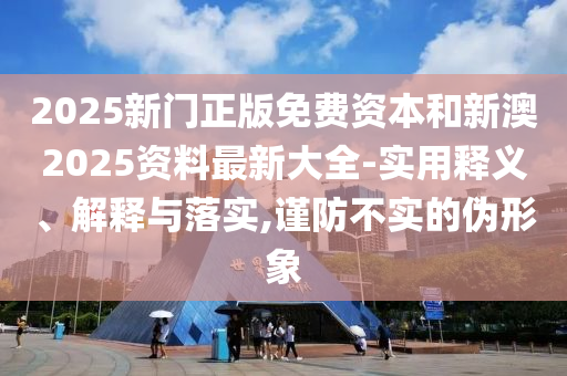 2025新門正版免費資本和新澳2025資料最新大全-實用釋義、解釋與落實,謹防不實的偽形象