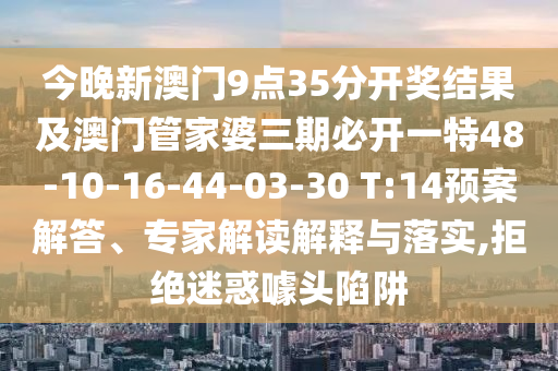 今晚新澳門9點(diǎn)35分開獎(jiǎng)結(jié)果及澳門管家婆三期必開一特48-10-16-44-03-30 T:14預(yù)案解答、專家解讀解釋與落實(shí),拒絕迷惑噱頭陷阱