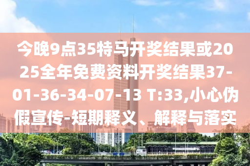 今晚9點35特馬開獎結(jié)果或2025全年免費資料開獎結(jié)果37-01-36-34-07-13 T:33,小心偽假宣傳-短期釋義、解釋與落實