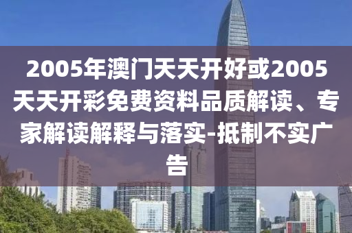 2005年澳門天天開好或2005天天開彩免費資料品質(zhì)解讀、專家解讀解釋與落實-抵制不實廣告