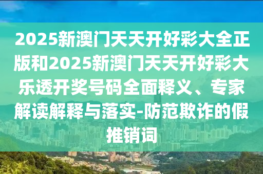 2025新澳門天天開好彩大全正版和2025新澳門天天開好彩大樂透開獎號碼全面釋義、專家解讀解釋與落實-防范欺詐的假推銷詞