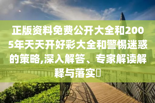 正版資料免費公開大全和2005年天天開好彩大全和警惕迷惑的策略,深入解答、專家解讀解釋與落實?