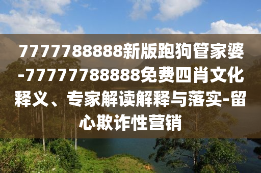 7777788888新版跑狗管家婆-77777788888免費(fèi)四肖文化釋義、專家解讀解釋與落實(shí)-留心欺詐性營(yíng)銷