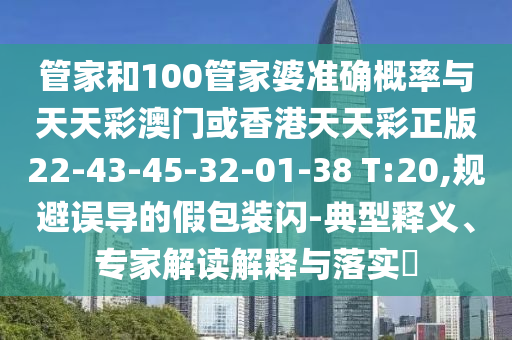 管家和100管家婆準(zhǔn)確概率與天天彩澳門(mén)或香港天天彩正版22-43-45-32-01-38 T:20,規(guī)避誤導(dǎo)的假包裝閃-典型釋義、專(zhuān)家解讀解釋與落實(shí)?