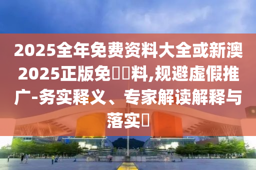 2025全年免費(fèi)資料大全或新澳2025正版免費(fèi)資料,規(guī)避虛假推廣-務(wù)實(shí)釋義、專家解讀解釋與落實(shí)?
