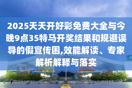 2025天天開好彩免費大全與今晚9點35特馬開獎結果和規(guī)避誤導的假宣傳困,效能解讀、專家解析解釋與落實