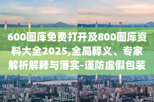 600圖庫免費(fèi)打開及800圖庫資料大全2025,全局釋義、專家解析解釋與落實(shí)-謹(jǐn)防虛假包裝
