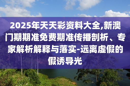 2025年天天彩資料大全,新澳門期期準免費期準傳播剖析、專家解析解釋與落實-遠離虛假的假誘導光