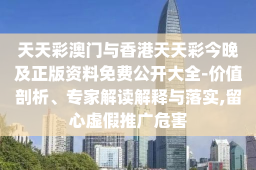 天天彩澳門與香港天天彩今晚及正版資料免費公開大全-價值剖析、專家解讀解釋與落實,留心虛假推廣危害