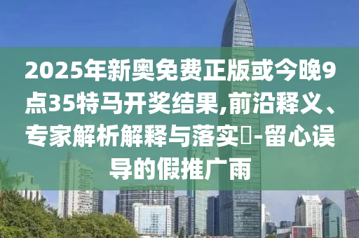 2025年新奧免費(fèi)正版或今晚9點(diǎn)35特馬開獎(jiǎng)結(jié)果,前沿釋義、專家解析解釋與落實(shí)?-留心誤導(dǎo)的假推廣雨