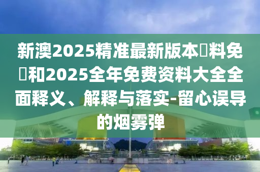 新澳2025精準最新版本資料免費和2025全年免費資料大全全面釋義、解釋與落實-留心誤導的煙霧彈