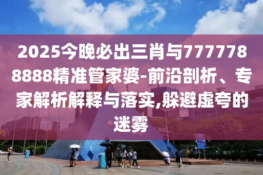 2025今晚必出三肖與7777788888精準管家婆-前沿剖析、專家解析解釋與落實,躲避虛夸的迷霧