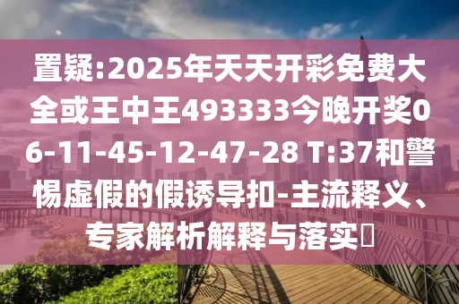 置疑:2025年天天開彩免費大全或王中王493333今晚開獎06-11-45-12-47-28 T:37和警惕虛假的假誘導(dǎo)扣-主流釋義、專家解析解釋與落實?
